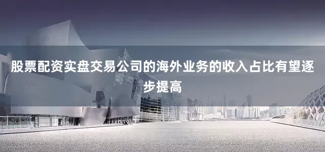 股票配资实盘交易公司的海外业务的收入占比有望逐步提高