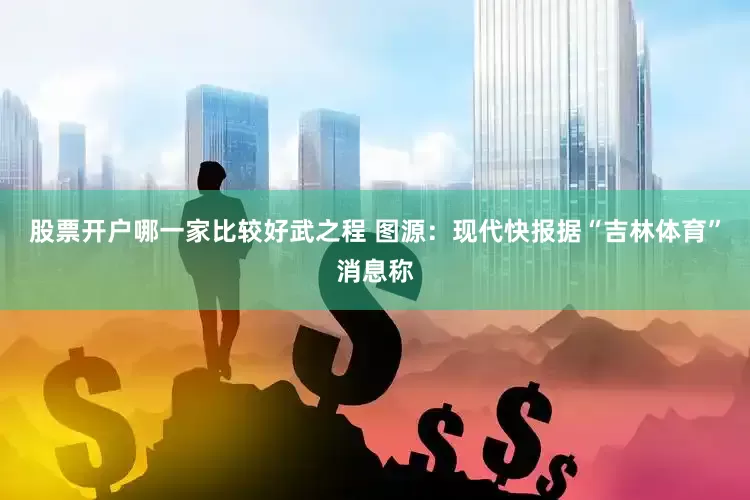 股票开户哪一家比较好武之程 图源：现代快报据“吉林体育”消息称