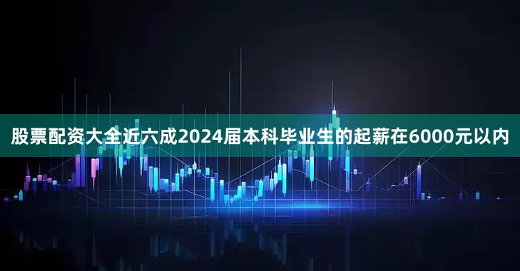 股票配资大全近六成2024届本科毕业生的起薪在6000元以内