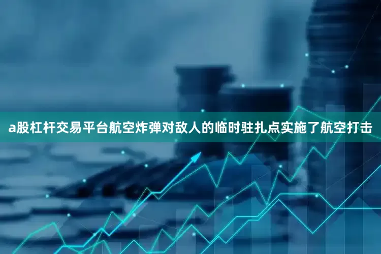 a股杠杆交易平台航空炸弹对敌人的临时驻扎点实施了航空打击