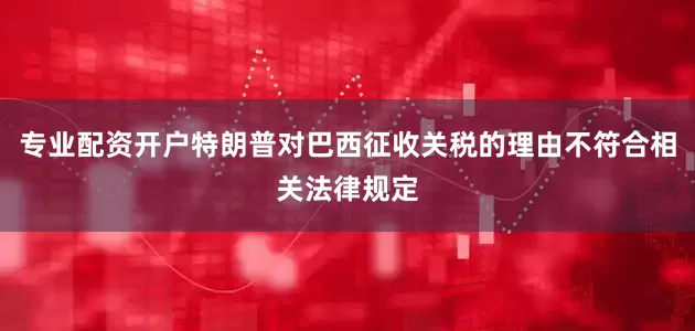 专业配资开户特朗普对巴西征收关税的理由不符合相关法律规定