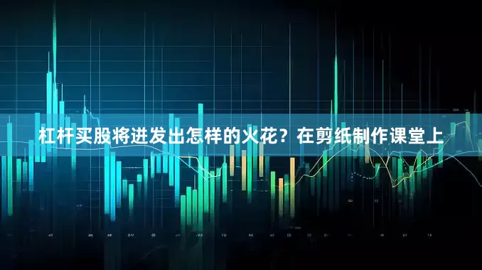 杠杆买股将迸发出怎样的火花？在剪纸制作课堂上
