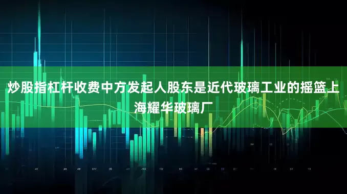 炒股指杠杆收费中方发起人股东是近代玻璃工业的摇篮上海耀华玻璃厂