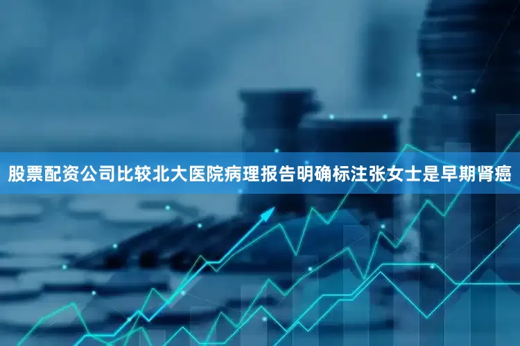 股票配资公司比较北大医院病理报告明确标注张女士是早期肾癌