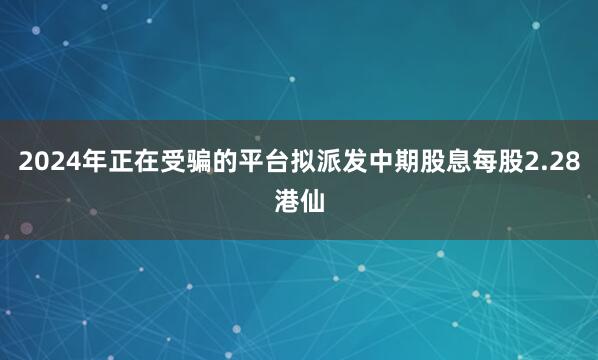 2024年正在受骗的平台拟派发中期股息每股2.28港仙