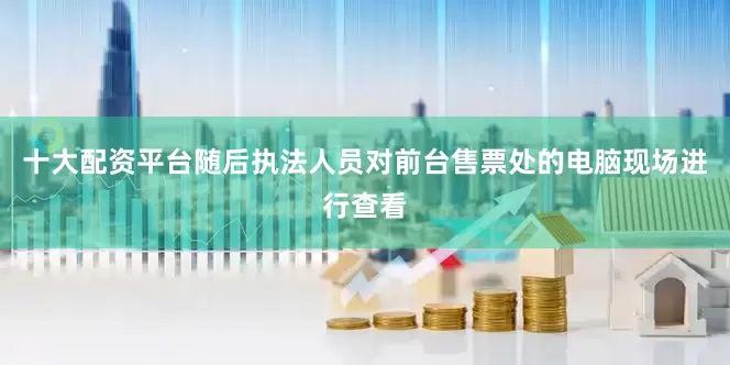 十大配资平台随后执法人员对前台售票处的电脑现场进行查看