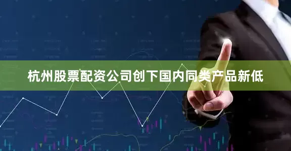 杭州股票配资公司创下国内同类产品新低
