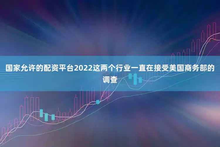 国家允许的配资平台2022这两个行业一直在接受美国商务部的调查