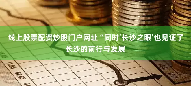 线上股票配资炒股门户网址“同时‘长沙之眼’也见证了长沙的前行与发展