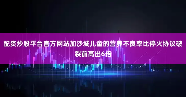 配资炒股平台官方网站加沙城儿童的营养不良率比停火协议破裂前高出6倍
