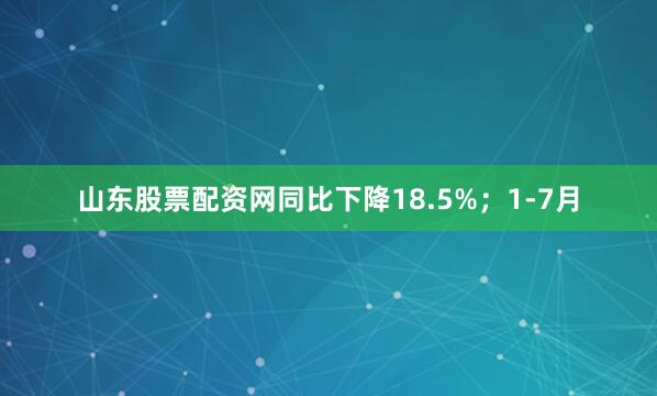 山东股票配资网同比下降18.5%；1-7月