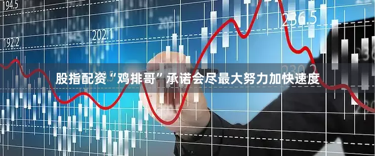 股指配资“鸡排哥”承诺会尽最大努力加快速度
