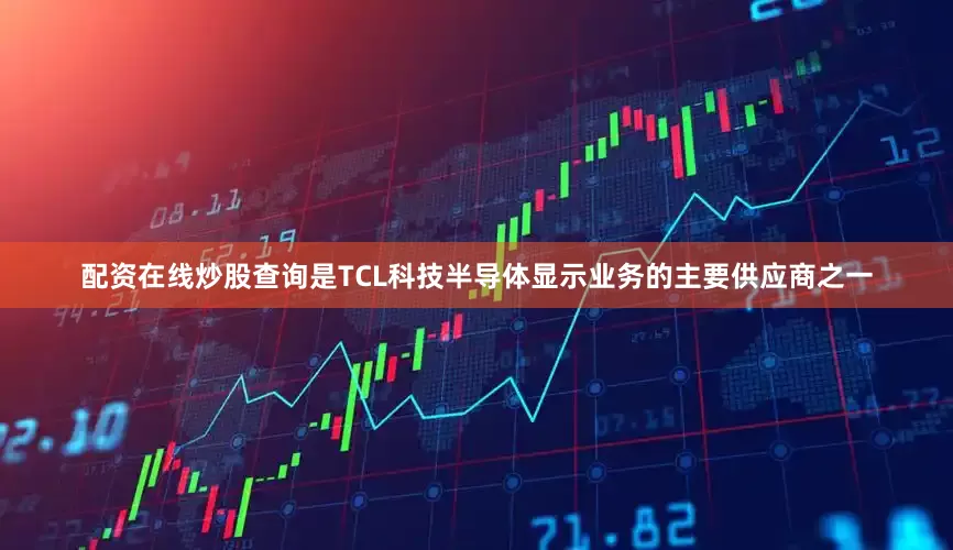 配资在线炒股查询是TCL科技半导体显示业务的主要供应商之一