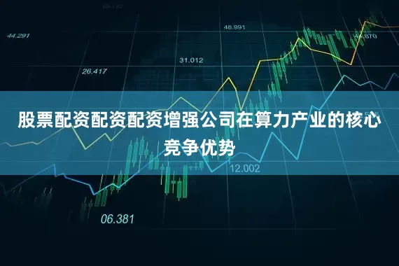 股票配资配资配资增强公司在算力产业的核心竞争优势