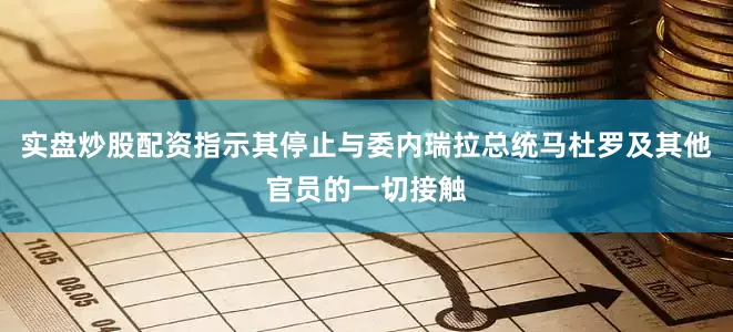 实盘炒股配资指示其停止与委内瑞拉总统马杜罗及其他官员的一切接触