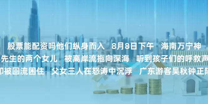 股票能配资吗他们纵身而入   8月8日下午   海南万宁神州半岛海域   广西游客于先生的两个女儿   被离岸流拖向深海   听到孩子们的呼救声后   于先生冲向海浪   却被回流困住   父女三人在怒涛中沉浮   广东游客吴秋钟正陪儿子玩耍   闻声抬头   只见他纵身跃入汹涌大海   游向陷在回流中的父女三人   他用尽全力抓住一名女孩的手臂逆流回游   然而每向前游回一点   又被海浪带回一