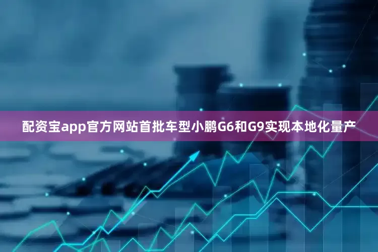 配资宝app官方网站首批车型小鹏G6和G9实现本地化量产
