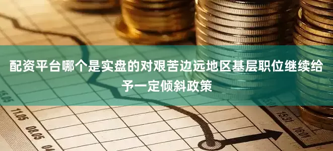 配资平台哪个是实盘的对艰苦边远地区基层职位继续给予一定倾斜政策